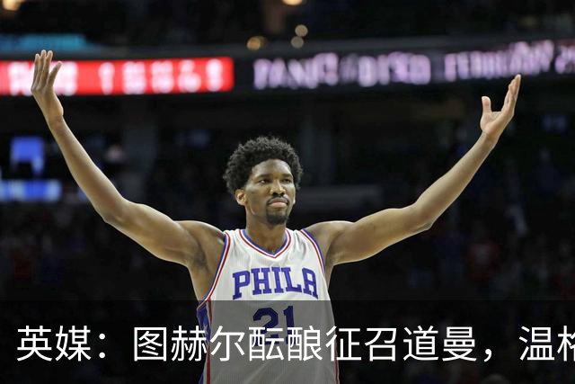 英媒：图赫尔酝酿征召道曼，温格谈VAR保护球员的重要性